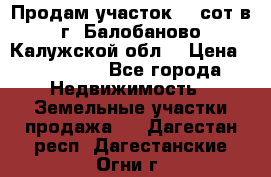 Продам участок 12 сот в г. Балобаново Калужской обл. › Цена ­ 850 000 - Все города Недвижимость » Земельные участки продажа   . Дагестан респ.,Дагестанские Огни г.